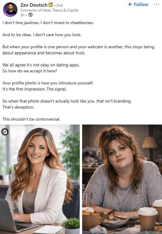 Zev Deutsch in ⚫ 2nd • Connector of Ideas, Teams & Capital 2h I don't hire jawlines. I don't invest in cheekbones. And to be clear, I don't care how you look. + Follow But when your profile is one person and your webcam is another, this stops being about appearance and becomes about trust. We all agree it's not okay on dating apps. So how do we accept it here? Your profile photo is how you introduce yourself. It's the first impression. The signal. So when that photo doesn't actually look like you, that isn't branding. That's deception. This shouldn't be controversial.
