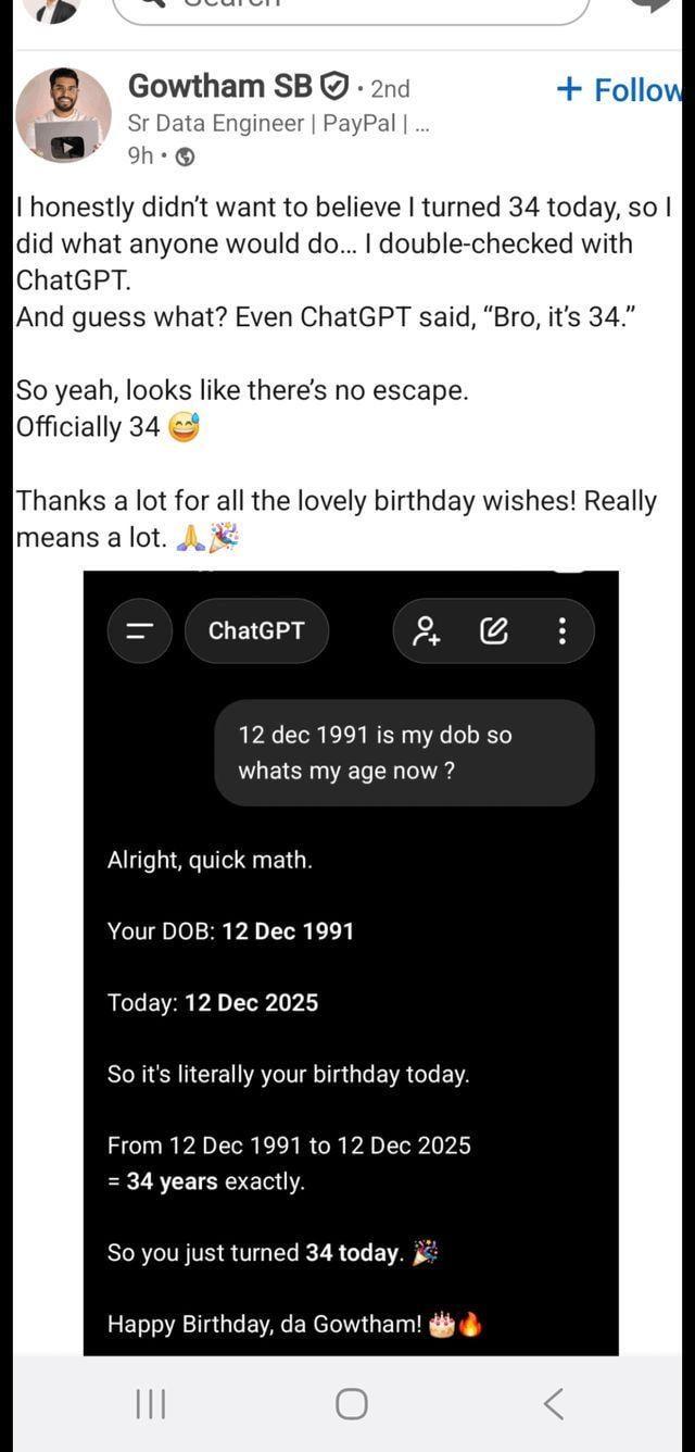 Gowtham SB. 2nd Sr Data Engineer | PayPal | ... 9h → + Follow I honestly didn't want to believe I turned 34 today, so I did what anyone would do... I double-checked with ChatGPT. And guess what? Even ChatGPT said, "Bro, it's 34." So yeah, looks like there's no escape. Officially 34 Thanks a lot for all the lovely birthday wishes! Really means a lot. A ChatGPT +6 12 dec 1991 is my dob so whats my age now? Alright, quick math. Your DOB: 12 Dec 1991 Today: 12 Dec 2025 So it's literally your birthday today. From 12 Dec 1991 to 12 Dec 2025 = 34 years exactly. So you just turned 34 today. Happy Birthday, da Gowtham! |||