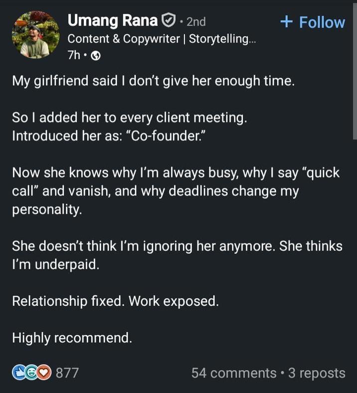 Umang Rana. 2nd Content & Copywriter | Storytelling... 7h. + Follow My girlfriend said I don't give her enough time. So I added her to every client meeting. Introduced her as: "Co-founder." Now she knows why I'm always busy, why I say "quick call" and vanish, and why deadlines change my personality. She doesn't think I'm ignoring her anymore. She thinks I'm underpaid. Relationship fixed. Work exposed. Highly recommend. C60 877 54 comments • 3 reposts