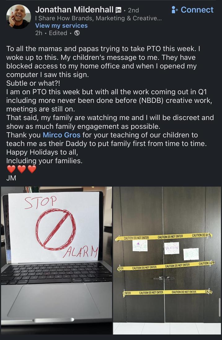 Jonathan Mildenhall in. 2nd I Share How Brands, Marketing & Creative... View my services 2h. Edited ⚫ Connect To all the mamas and papas trying to take PTO this week. I woke up to this. My children's message to me. They have blocked access to my home office and when I opened my computer I saw this sign. Subtle or what?! I am on PTO this week but with all the work coming out in Q1 including more never been done before (NBDB) creative work, meetings are still on. That said, my family are watching me and I will be discreet and show as much family engagement as possible. Thank you Mirco Gros for your teaching of our children to teach me as their Daddy to put family first from time to time. Happy Holidays to all, Including your families. JM STOP ALARM CAUTION DO NOT ENTER CAUTION DO NOT ENTER CAUTION DO NOT VACATION TER CAUTION DO NOT ENTER CAUTION DO NOT ENTER CAUTION GON ENTER CAUTION DO NOT ENTER CAUTION DO NOT ENTER CAUTI