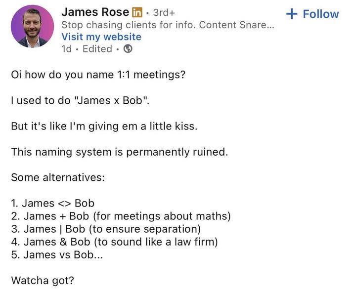 James Rose in ⚫ 3rd+ • Stop chasing clients for info. Content Snare... Visit my website 1d Edited Oi how do you name 1:1 meetings? I used to do "James x Bob". But it's like I'm giving em a little kiss. This naming system is permanently ruined. Some alternatives: 1. James <> Bob 2. James + Bob (for meetings about maths) 3. James | Bob (to ensure separation) 4. James & Bob (to sound like a law firm) 5. James vs Bob... Watcha got? + Follow