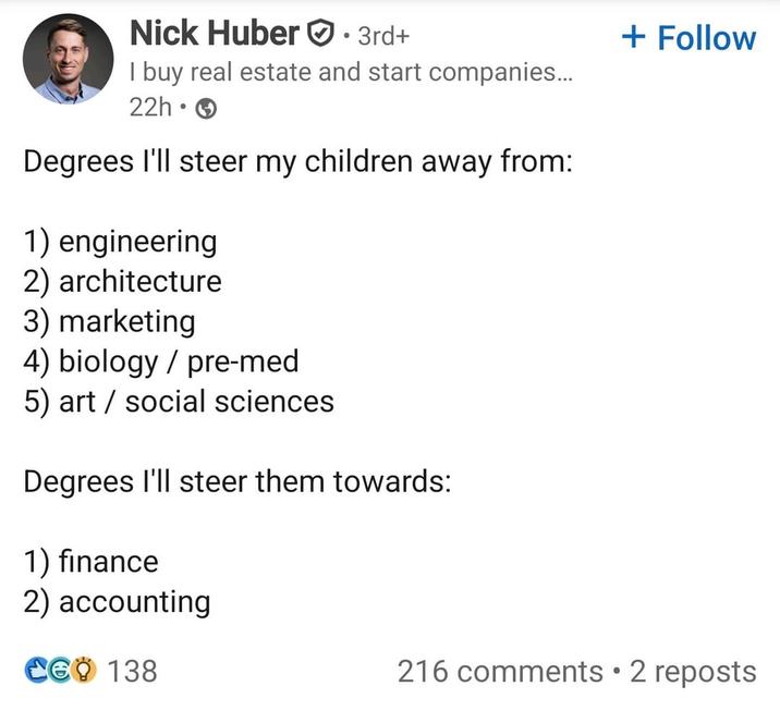 Nick Huber 3rd+ + Follow I buy real estate and start companies... 22h-3 Degrees I'll steer my children away from: 1) engineering 2) architecture 3) marketing 4) biology/pre-med 5) art social sciences. Degrees I'll steer them towards: 1) finance 2) accounting CGO 138 216 comments • 2 reposts