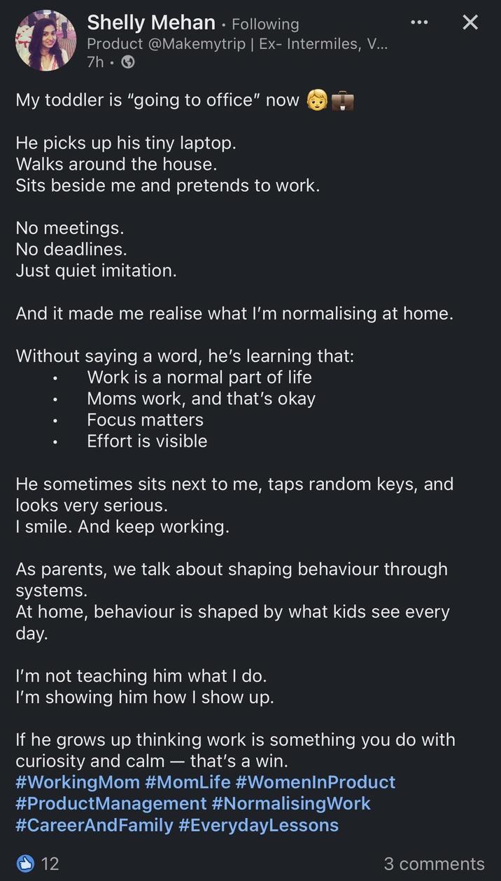 Shelly Mehan • Following Product @Makemytrip | Ex- Intermiles, V... 7h-> My toddler is "going to office" now He picks up his tiny laptop. Walks around the house. Sits beside me and pretends to work. No meetings. No deadlines. Just quiet imitation. : And it made me realise what I'm normalising at home. Without saying a word, he's learning that: Work is a normal part of life Moms work, and that's okay Focus matters Effort is visible He sometimes sits next to me, taps random keys, and looks very serious. I smile. And keep working. As parents, we talk about shaping behaviour through systems. At home, behaviour is shaped by what kids see every day. I'm not teaching him what I do. I'm showing him how I show up. If he grows up thinking work is something you do with curiosity and calm - that's a win. #Working Mom #MomLife #WomenInProduct #ProductManagement #NormalisingWork #CareerAndFamily #EverydayLessons 12 ☑ 3 comments