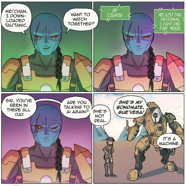 MEI'CHAN, I DOWN- LOADED TAL'TANIC. WANT TO WATCH TOGETHER? SIR, YOU'VE BEEN IN THERE ALL DAY. ARE YOU TALKING TO AI AGAIN? OF COURSE. м мл ADJUSTING INTERNAL LIGHTING FOR MOOD m SHE'S MY BONDMATE, SHE'S GUE'VESA! NOT REAL. BOD IT'S A MACHINE.
