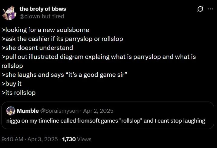 the broly of bbws @clown but tired >looking for a new soulsborne >ask the cashier if its parryslop or rollslop >she doesnt understand >pull out illustrated diagram explaing what is parryslop and what is rollslop >she laughs and says "it's a good game sir" >buy it >its rollslop Mumble @Soraismyson Apr 2, 2025 Q n---- on my timeline called fromsoft games "rollslop" and I cant stop laughing 9:40 AM - Apr 3, 2025 1,730 Views