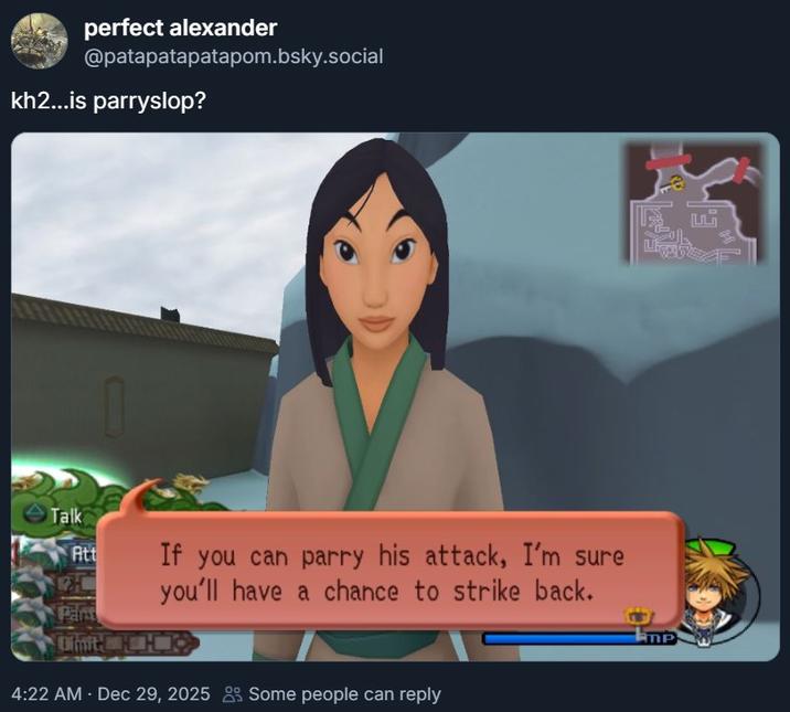 perfect alexander @patapatapatapom.bsky.social kh2...is parryslop? Talk Att H Part If you can parry his attack, I'm sure you'll have a chance to strike back. Olmit R 4:22 AM - Dec 29, 2025 Some people can reply MP F