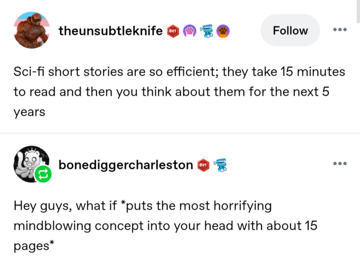 theunsubtleknife 601 Follow Sci-fi short stories are so efficient; they take 15 minutes to read and then you think about them for the next 5 years bonediggercharleston 601 Hey guys, what if *puts the most horrifying mindblowing concept into your head with about 15 pages*