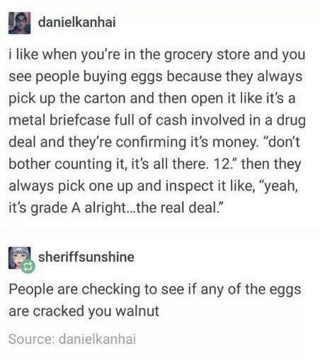 danielkanhai i like when you're in the grocery store and you see people buying eggs because they always pick up the carton and then open it like it's a metal briefcase full of cash involved in a drug deal and they're confirming it's money. "don't bother counting it, it's all there. 12" then they always pick one up and inspect it like, "yeah, it's grade A alright...the real deal." sheriffsunshine People are checking to see if any of the eggs are cracked you walnut Source: danielkanhai