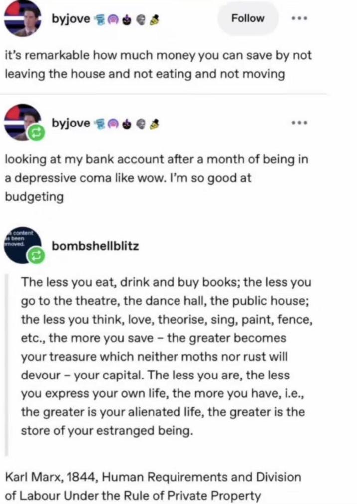 byjove Follow it's remarkable how much money you can save by not leaving the house and not eating and not moving byjove s looking at my bank account after a month of being in a depressive coma like wow. I'm so good at budgeting content s been moved bombshellblitz The less you eat, drink and buy books; the less you go to the theatre, the dance hall, the public house; the less you think, love, theorise, sing, paint, fence, etc., the more you save - the greater becomes your treasure which neither moths nor rust will devour - your capital. The less you are, the less you express your own life, the more you have, i.e., the greater is your alienated life, the greater is the store of your estranged being. Karl Marx, 1844, Human Requirements and Division of Labour Under the Rule of Private Property