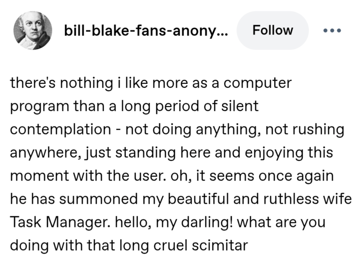 bill-blake-fans-anony... Follow there's nothing i like more as a computer program than a long period of silent contemplation - not doing anything, not rushing anywhere, just standing here and enjoying this moment with the user. oh, it seems once again. he has summoned my beautiful and ruthless wife Task Manager. hello, my darling! what are you doing with that long cruel scimitar
