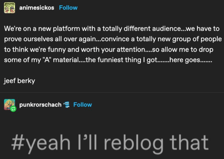 ANIME animesickos Follow We're on a new platform with a totally different audience...we have to prove ourselves all over again...convince a totally new group of people to think we're funny and worth your attention....so allow me to drop some of my "A" material....the funniest thing I got........here goes........ jeef berky punkrorschach Follow #yeah I'll reblog that