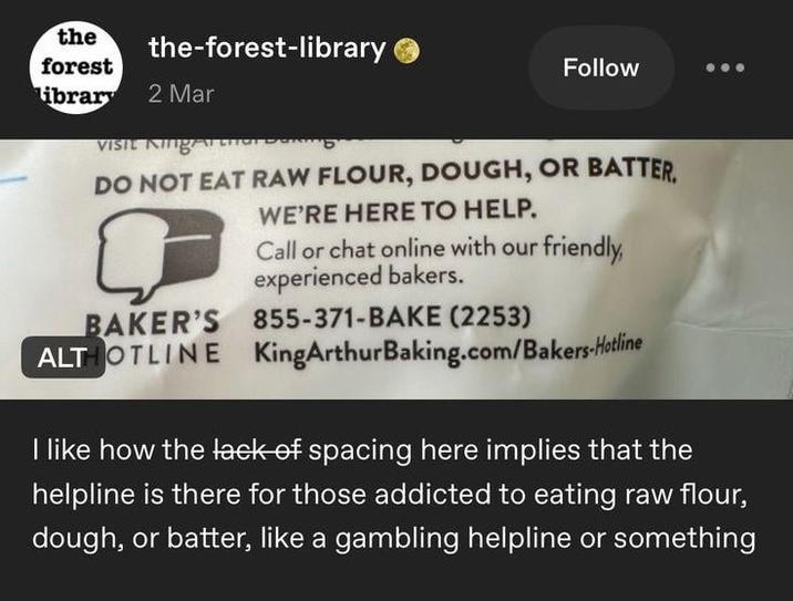 the forest the-forest-library library 2 Mar VISIL King Follow DO NOT EAT RAW FLOUR, DOUGH, OR BATTER BAKER'S ALTHOTLINE WE'RE HERE TO HELP. Call or chat online with our friendly, experienced bakers. 855-371-BAKE (2253) KingArthurBaking.com/Bakers-Hotline I like how the lack of spacing here implies that the helpline is there for those addicted to eating raw flour, dough, or batter, like a gambling helpline or something