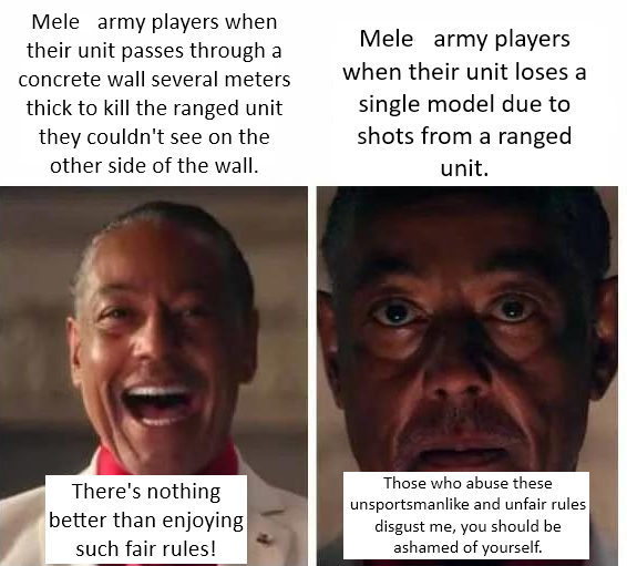 Mele army players when their unit passes through a concrete wall several meters thick to kill the ranged unit they couldn't see on the other side of the wall. Mele army players when their unit loses a single model due to shots from a ranged unit. There's nothing better than enjoying such fair rules! Those who abuse these unsportsmanlike and unfair rules disgust me, you should be ashamed of yourself.
