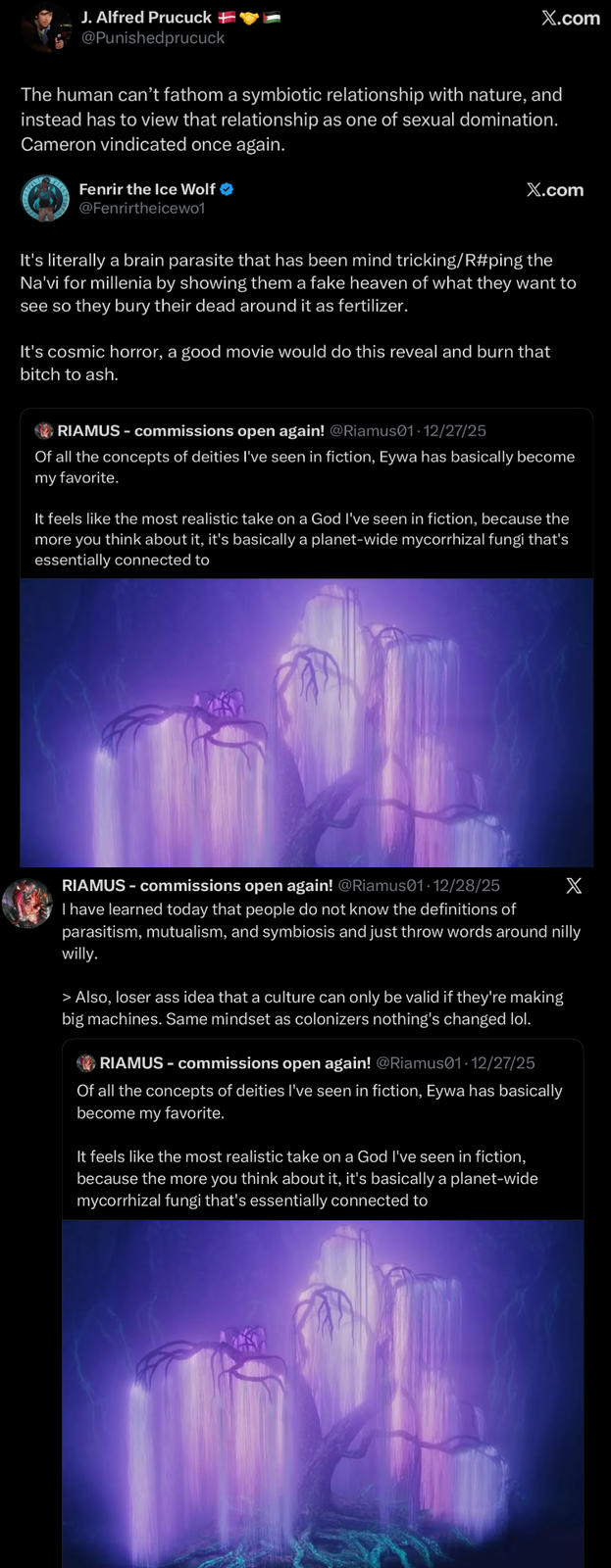 J. Alfred Prucuck + @Punishedprucuck X.com The human can't fathom a symbiotic relationship with nature, and instead has to view that relationship as one of sexual domination. Cameron vindicated once again. Fenrir the Ice Wolf ❤ @Fenrirtheicewo1 X.com It's literally a brain parasite that has been mind tricking/R#ping the Na'vi for millenia by showing them a fake heaven of what they want to see so they bury their dead around it as fertilizer. It's cosmic horror, a good movie would do this reveal and burn that bitch to ash. RIAMUS-commissions open again! @Riamus01. 12/27/25 Of all the concepts of deities I've seen in fiction, Eywa has basically become my favorite. It feels like the most realistic take on a God I've seen in fiction, because the more you think about it, it's basically a planet-wide mycorrhizal fungi that's essentially connected to RIAMUS-commissions open again! @Riamus01-12/28/25 X I have learned today that people do not know the definitions of parasitism, mutualism, and symbiosis and just throw words around nilly willy. > Also, loser ass idea that a culture can only be valid if they're making big machines. Same mindset as colonizers nothing's changed lol. RIAMUS - commissions open again! @Riamus01·12/27/25 Of all the concepts of deities I've seen in fiction, Eywa has basically become my favorite. It feels like the most realistic take on a God I've seen in fiction, because the more you think about it, it's basically a planet-wide mycorrhizal fungi that's essentially connected to
