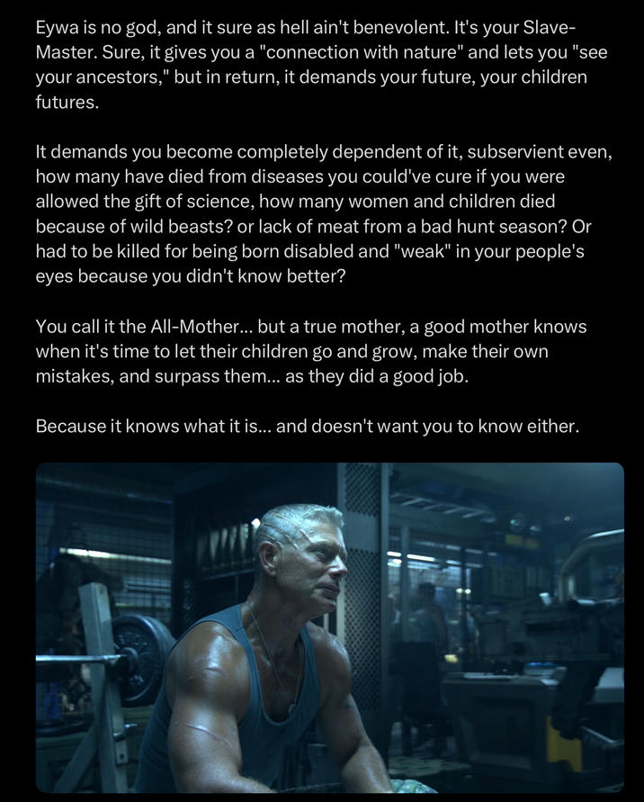 Eywa is no god, and it sure as hell ain't benevolent. It's your Slave- Master. Sure, it gives you a "connection with nature" and lets you "see your ancestors," but in return, it demands your future, your children futures. It demands you become completely dependent of it, subservient even, how many have died from diseases you could've cure if you were allowed the gift of science, how many women and children died because of wild beasts? or lack of meat from a bad hunt season? Or had to be killed for being born disabled and "weak" in your people's eyes because you didn't know better? You call it the All-Mother... but a true mother, a good mother knows when it's time to let their children go and grow, make their own mistakes, and surpass them... as they did a good job. Because it knows what it is... and doesn't want you to know either.