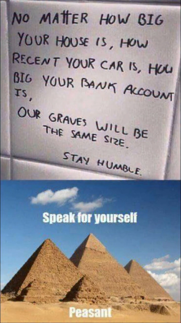 NO MATTER HOW BIG YOUR HOUSE IS, HOW RECENT YOUR CAR IS, HOU BIG YOUR BANK ACCOUNT IS, OUR GRAVES WILL BE THE SAME SIZE. STAY HUMBLE. Speak for yourself Peasant