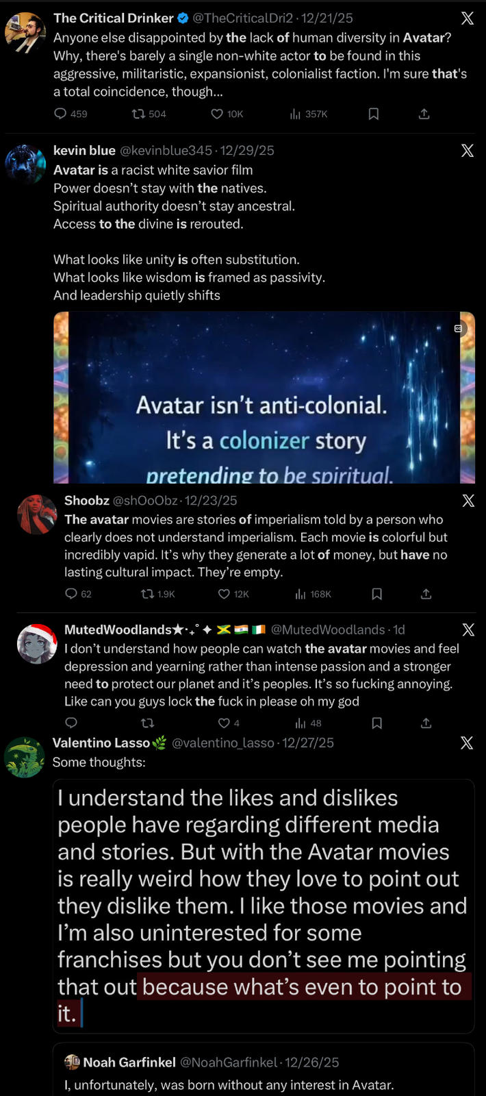 The Critical Drinker @TheCritical Dri2 · 12/21/25 Anyone else disappointed by the lack of human diversity in Avatar? Why, there's barely a single non-white actor to be found in this aggressive, militaristic, expansionist, colonialist faction. I'm sure that's a total coincidence, though... X 459 504 ❤ 10K 357K ☐ ↑ X kevin blue @kevinblue345. 12/29/25 Avatar is a racist white savior film Power doesn't stay with the natives. Spiritual authority doesn't stay ancestral. Access to the divine is rerouted. What looks like unity is often substitution. What looks like wisdom is framed as passivity. And leadership quietly shifts Avatar isn't anti-colonial. It's a colonizer story pretending to be spiritual. Shoobz@shOoObz - 12/23/25 The avatar movies are stories of imperialism told by a person who clearly does not understand imperialism. Each movie is colorful but incredibly vapid. It's why they generate a lot of money, but have no lasting cultural impact. They're empty. X 62 tǝ 1.9K ❤ 12K MutedWoodlands★*+ t 168K ធ @MutedWoodlands - 1d I don't understand how people can watch the avatar movies and feel depression and yearning rather than intense passion and a stronger need to protect our planet and it's peoples. It's so f------ annoying. Like can you guys lock the f--- in please oh my god 27 ♡ 4 48 Valentino Lasso@valentino_lasso - 12/27/25 Some thoughts: X ធ ↑ X I understand the likes and dislikes people have regarding different media and stories. But with the Avatar movies is really weird how they love to point out they dislike them. I like those movies and I'm also uninterested for some franchises but you don't see me pointing that out because what's even to point to it. Noah Garfinkel @Noah Garfinkel 12/26/25 I, unfortunately, was born without any interest in Avatar.