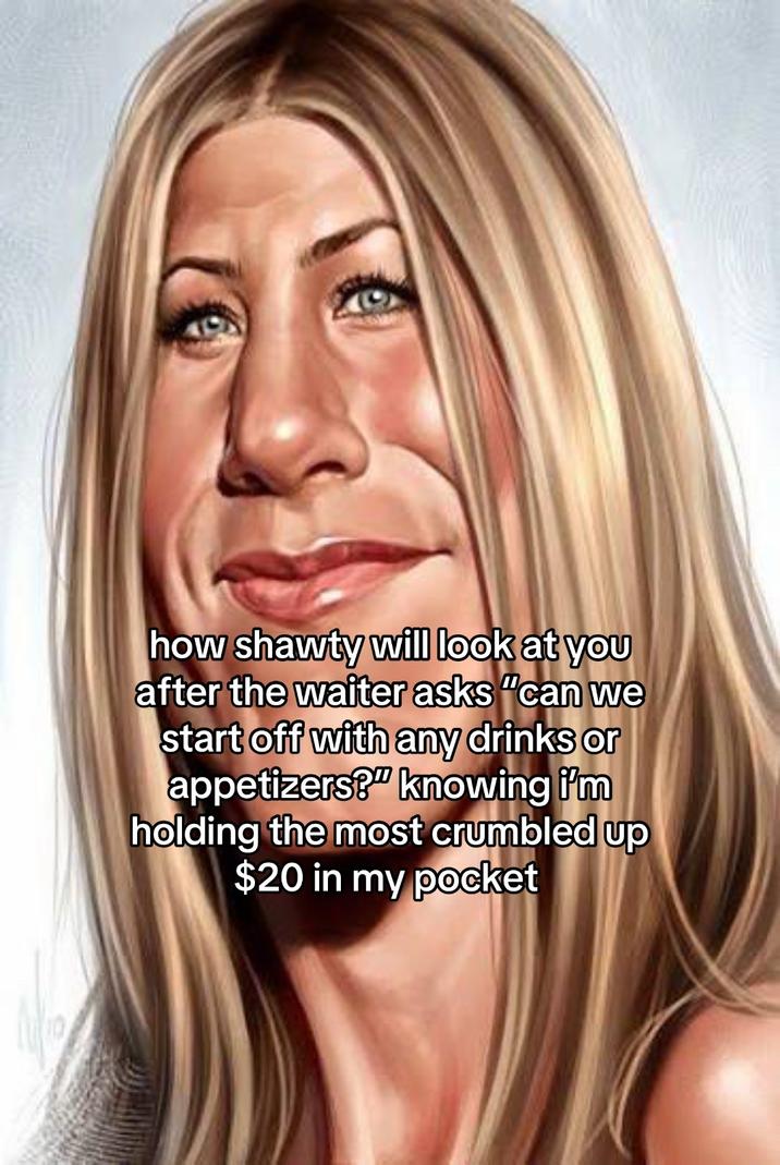 how shawty will look at you after the waiter asks "can we start off with any drinks or appetizers?" knowing i'm holding the most crumbled up $20 in my pocket