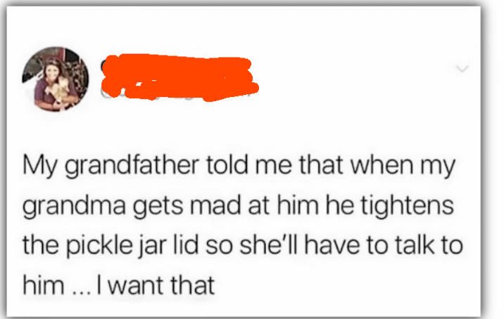 My grandfather told me that when my grandma gets mad at him he tightens the pickle jar lid so she'll have to talk to him... I want that