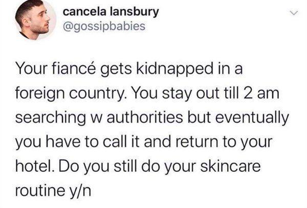 cancela lansbury @gossipbabies Your fiancé gets kidnapped in a foreign country. You stay out till 2 am searching w authorities but eventually you have to call it and return to your hotel. Do you still do your skincare routine y/n