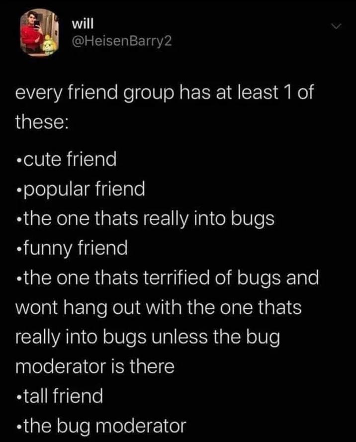 will @HeisenBarry2 every friend group has at least 1 of these: ⚫cute friend ⚫popular friend ⚫the one thats really into bugs ⚫funny friend ⚫the one thats terrified of bugs and wont hang out with the one thats really into bugs unless the bug moderator is there ⚫tall friend •the bug moderator