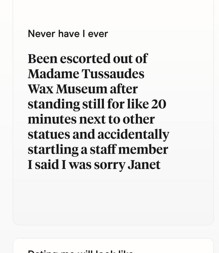 D Never have I ever Been escorted out of Madame Tussaudes Wax Museum after standing still for like 20 minutes next to other statues and accidentally startling a staff member I said I was sorry Janet L