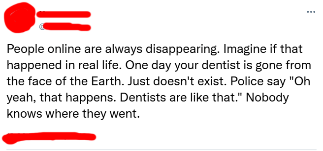 People online are always disappearing. Imagine if that happened in real life. One day your dentist is gone from the face of the Earth. Just doesn't exist. Police say "Oh yeah, that happens. Dentists are like that." Nobody knows where they went.