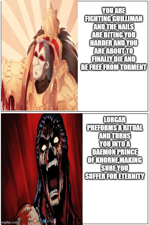 imgflip.com YOU ARE FIGHTING GUILLIMAN AND THE NAILS ARE BITING YOU HARDER AND YOU ARE ABOUT TO FINALLY DIE AND BE FREE FROM TORMENT LORGAR PREFORMS A RITUAL AND TURNS YOU INTO A DAEMON PRINCE OF KHORNE MAKING SURE YOU SUFFER FOR ETERNITY