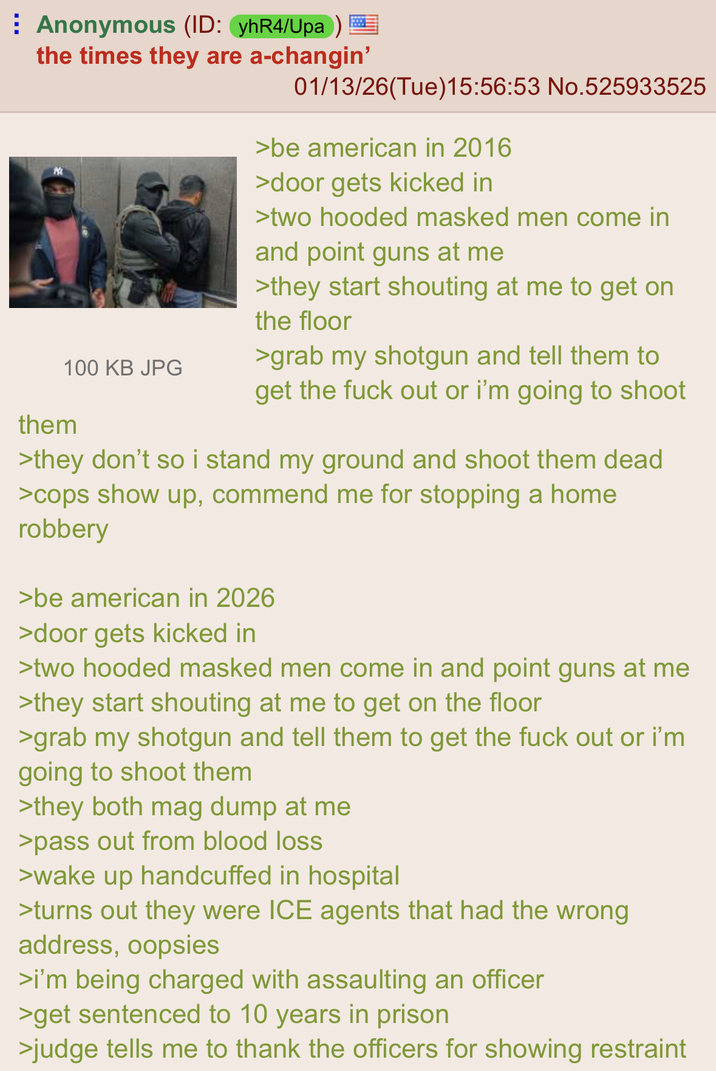 Anonymous (ID: yhR4/Upa) the times they are a-changin' 100 KB JPG them 01/13/26(Tue)15:56:53 No.525933525 >be american in 2016 >door gets kicked in >two hooded masked men come in and point guns at me >they start shouting at me to get on the floor >grab my shotgun and tell them to get the f--- out or i'm going to shoot >they don't so i stand my ground and shoot them dead >cops show up, commend me for stopping a home robbery >be american in 2026 >door gets kicked in >two hooded masked men come in and point guns at me >they start shouting at me to get on the floor >grab my shotgun and tell them to get the f--- out or i'm going to shoot them >they both mag dump at me >pass out from blood loss >wake up handcuffed in hospital >turns out they were ICE agents that had the wrong address, oopsies >i'm being charged with assaulting an officer >get sentenced to 10 years in prison >judge tells me to thank the officers for showing restraint