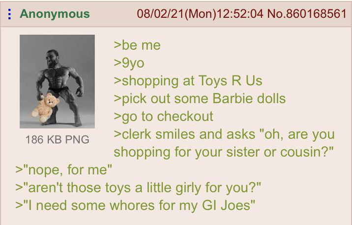 Anonymous 186 KB PNG >"nope, for me" 08/02/21 (Mon) 12:52:04 No.860168561 >be me >9yo >shopping at Toys R Us >pick out some Barbie dolls >go to checkout >clerk smiles and asks "oh, are you shopping for your sister or cousin?" >"aren't those toys a little girly for you?" >"I need some w----- for my GI Joes"