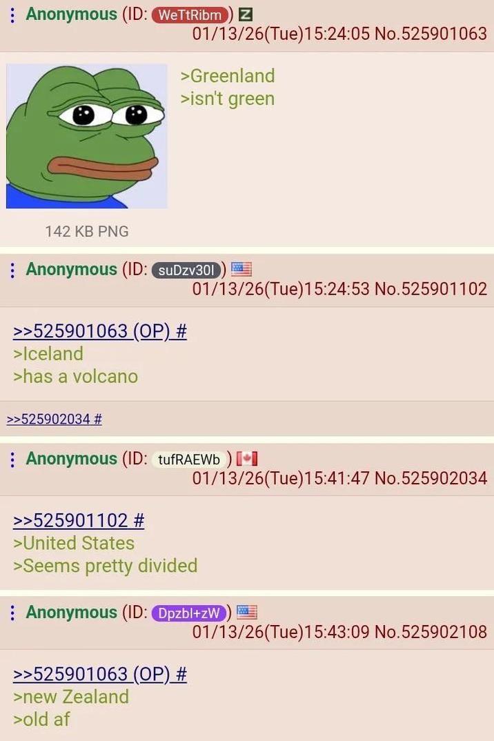 Anonymous (ID: WeTtRibm) Z 01/13/26(Tue)15:24:05 No.525901063 >Greenland >isn't green 01/13/26(Tue)15:24:53 No.525901102 142 KB PNG Anonymous (ID: suDzv301 >>525901063 (OP) # >Iceland >has a volcano >>525902034 # Anonymous (ID: tufRAEWb) [ 01/13/26(Tue)15:41:47 No.525902034 >>525901102 # >United States >Seems pretty divided Anonymous (ID: Dpzbl+zW >>525901063 (OP) # >new Zealand >old af 01/13/26(Tue)15:43:09 No.525902108