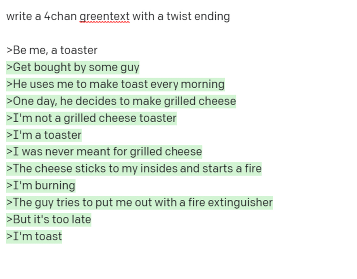 write a 4chan greentext with a twist ending >Be me, a toaster >Get bought by some guy >He uses me to make toast every morning >One day, he decides to make grilled cheese >I'm not a grilled cheese toaster >I'm a toaster >I was never meant for grilled cheese >The cheese sticks to my insides and starts a fire >I'm burning >The guy tries to put me out with a fire extinguisher >But it's too late >I'm toast