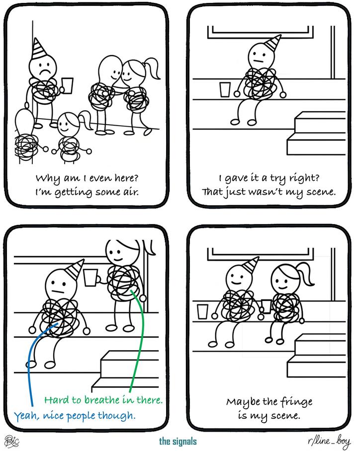 Bic ): Why am I even here? I'm getting some air. Hard to breathe in there. Yeah, nice people though. the signals ☐ & I gave it a try right? That just wasn't my scene. Maybe the fringe is my scene. r/line_boy