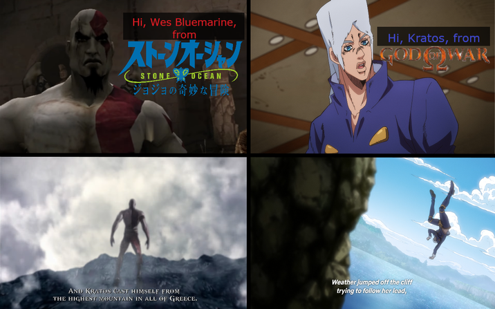 Hi, Wes Bluemarine, from ストーンオーシン STONE OCEAN ジョジョの奇妙な冒険 Hi, Kratos, from GODOWAR AND KRATOS CAST HIMSELF FROM THE HIGHEST MOUNTAIN IN ALL OF GREECE. Weather jumped off the cliff trying to follow her lead,