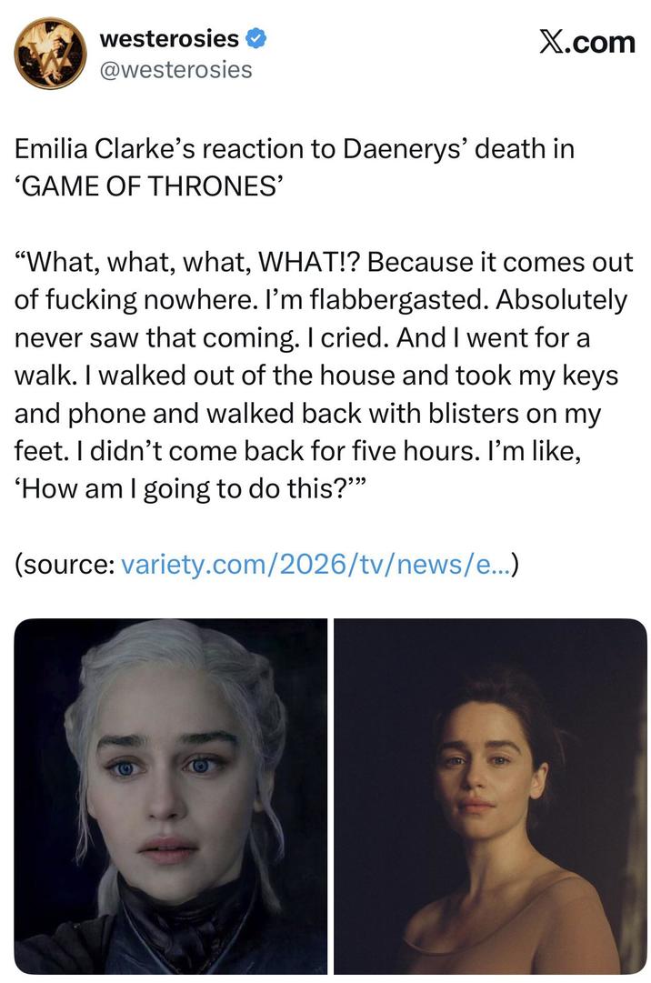 westerosies ❤ @westerosies X.com Emilia Clarke's reaction to Daenerys' death in 'GAME OF THRONES' "What, what, what, WHAT!? Because it comes out of f------ nowhere. I'm flabbergasted. Absolutely never saw that coming. I cried. And I went for a walk. I walked out of the house and took my keys and phone and walked back with blisters on my feet. I didn't come back for five hours. I'm like, 'How am I going to do this?"" (source: variety.com/2026/tv/news/e...)
