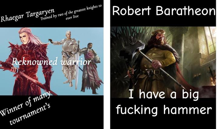 Rhaegar Targaryen Trained by two of the greatest knights to ever live Robert Baratheon Reknowned warrior Winner of many tournament's I have a big f------ hammer