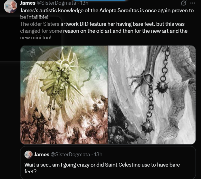 James @SisterDogmata - 13h Q James's autistic knowledge of the Adepta Sororitas is once again proven to be infallible! The older Sisters artwork DID feature her having bare feet, but this was changed for some reason on the old art and then for the new art and the new mini too! James @SisterDogmata - 13h Wait a sec.. am I going crazy or did Saint Celestine use to have bare feet?