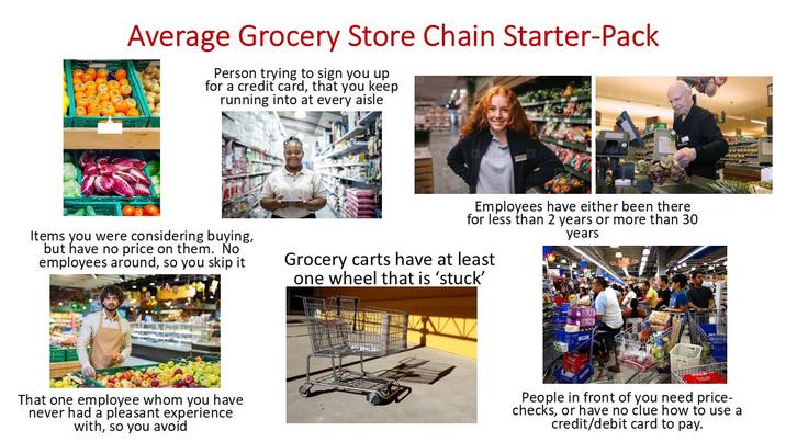 Average Grocery Store Chain Starter-Pack Person trying to sign you up for a credit card, that you keep running into at every aisle Items you were considering buying, but have no price on them. No employees around, so you skip it Employees have either been there for less than 2 years or more than 30 years Grocery carts have at least one wheel that is 'stuck' That one employee whom you have never had a pleasant experience with, so you avoid People in front of you need price- checks, or have no clue how to use a credit/debit card to pay.