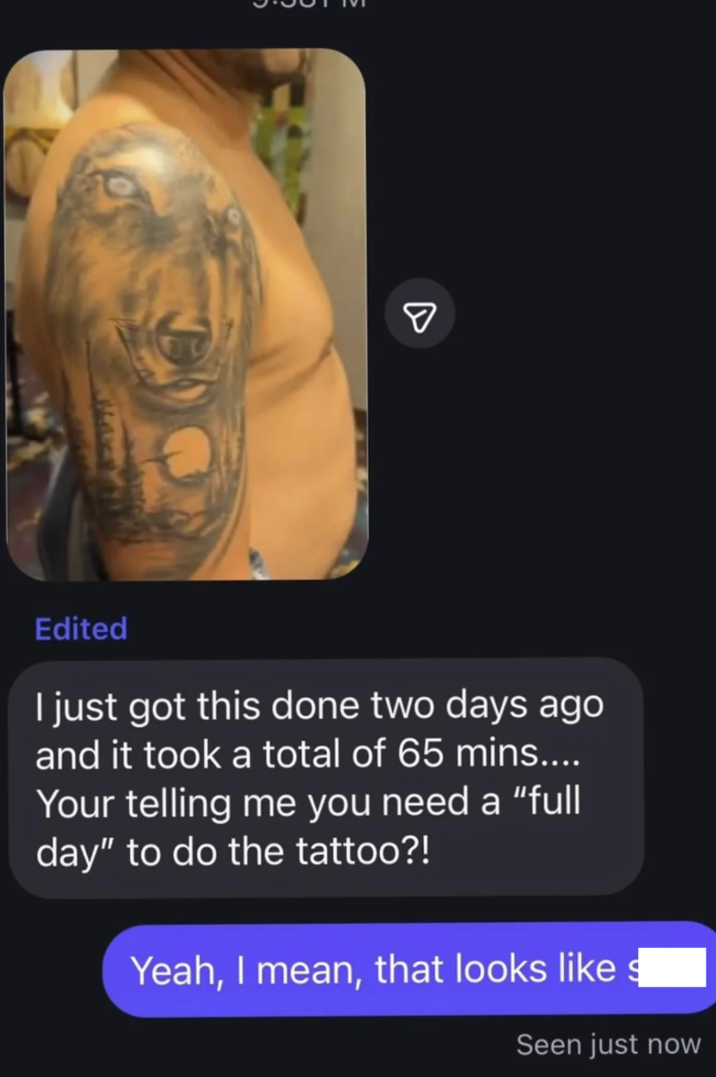 D Edited I just got this done two days ago and it took a total of 65 mins.... Your telling me you need a "full day" to do the tattoo?! Yeah, I mean, that looks like s Seen just now