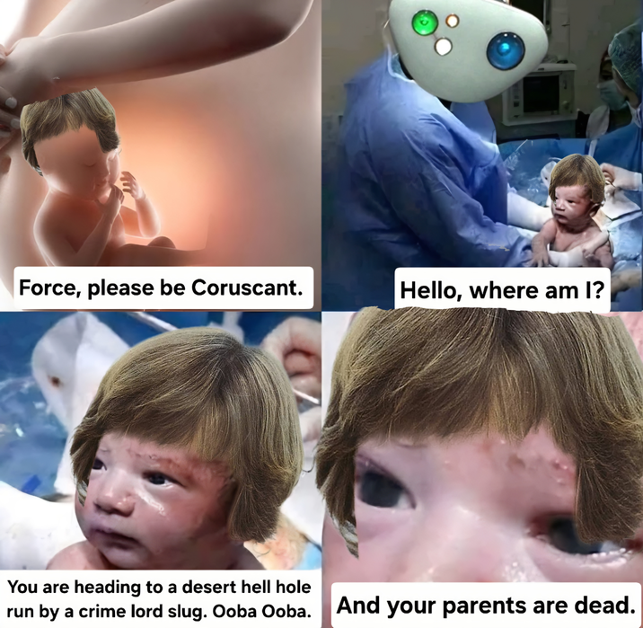 Force, please be Coruscant. Hello, where am I? You are heading to a desert hell hole run by a crime lord slug. Ooba Ooba. And your parents are dead.