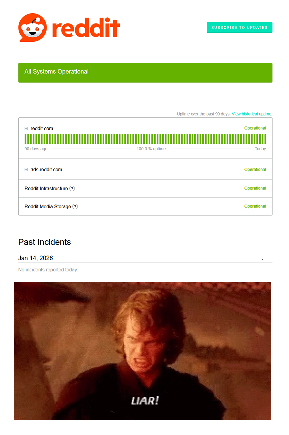 reddit SUBSCRIBE TO UPDATES All Systems Operational reddit.com 90 days ago ads.reddit.com Reddit Infrastructure > Reddit Media Storage? Past Incidents Jan 14, 2026 No incidents reported today. 100.0% uptime LIAR! Uptime over the past 90 days. View historical uptime. Operational Today Operational Operational Operational