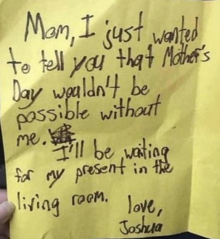 Mam, I just wanted to tell you that Mother's Day wouldn't be possible without me I'll be waiting for my present in the living гоем. love, Joshua