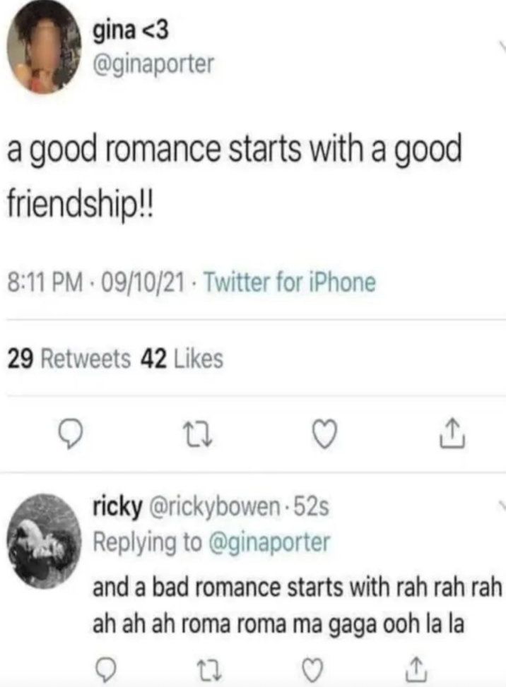 gina <3 @ginaporter a good romance starts with a good friendship!! 8:11 PM 09/10/21 Twitter for iPhone 29 Retweets 42 Likes 27 ricky @rickybowen-52s Replying to @ginaporter <] and a bad romance starts with rah rah rah ah ah ah roma roma ma gaga ooh la la ○ 17 ♡ ↑