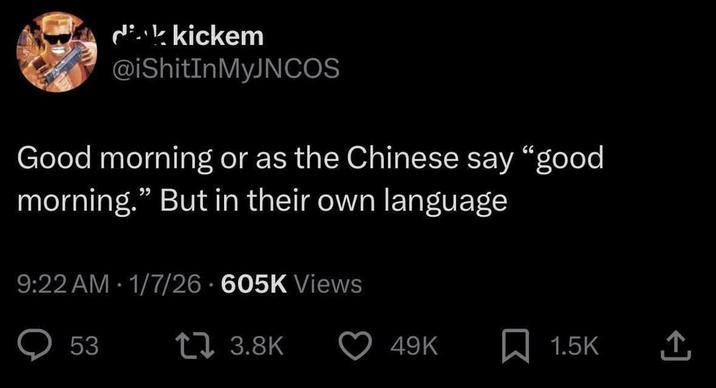 dik kickem @iShitInMyJNCOS Good morning or as the Chinese say "good morning." But in their own language 9:22 AM 1/7/26 605K Views 53 1 3.8K 49K 1.5K