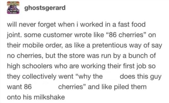 ghostsgerard will never forget when i worked in a fast food joint. some customer wrote like "86 cherries" on their mobile order, as like a pretentious way of say no cherries, but the store was run by a bunch of high schoolers who are working their first job so does this guy they collectively went "why the want 86 cherries" and like piled them onto his milkshake