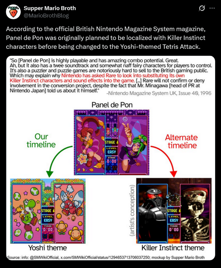 Supper Mario Broth @MarioBrothBlog 0 According to the official British Nintendo Magazine System magazine, Panel de Pon was originally planned to be localized with Killer Instinct characters before being changed to the Yoshi-themed Tetris Attack. "So [Panel de Pon] is highly playable and has amazing combo potential. Great. Ah, but it also has a twee soundtrack and somewhat naff fairy characters for players to control. It's also a puzzler and puzzle games are notoriously hard to sell to the British gaming public. Which may explain why Nintendo has asked Rare to look into substituting its own Killer Instinct characters and sound effects into the game. [...] Rare will not confirm or deny involvement in the conversion project, despite the fact that Mr. Minagawa [head of PR at Nintendo Japan] told us about it himself." -Nintendo Magazine System UK, Issue 40, 1996 Panel de Pon Our timeline STAGE STAGE LEVEL EASY TIME 0.00 LEVEL EASY TIME 0400 Alternate timeline (artist's conception) STAGE LEVEL EASY TIME 0'00 Yoshi theme Killer Instinct theme Source: info: @SMWikiOfficial, x.com/SMWikiOfficial/status/1294653713706037250; mockup by Supper Mario Broth