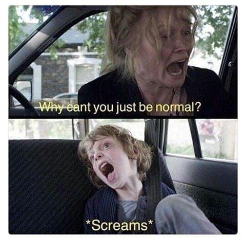 Why cant you just be normal? *Screams*