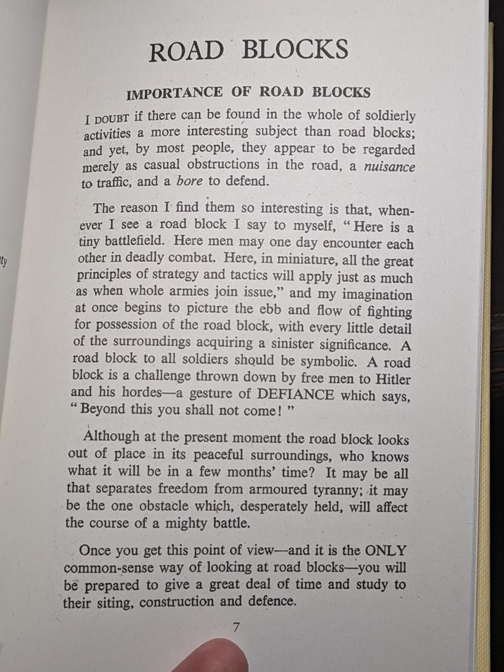 ty ROAD BLOCKS IMPORTANCE OF ROAD BLOCKS I DOUBT if there can be found in the whole of soldierly activities a more interesting subject than road blocks; and yet, by most people, they appear to be regarded merely as casual obstructions in the road, a nuisance to traffic, and a bore to defend. The reason I find them so interesting is that, when- ever I see a road block I say to myself, "Here is a tiny battlefield. Here men may one day encounter each other in deadly combat. Here, in miniature, all the great principles of strategy and tactics will apply just as much as when whole armies join issue," and my imagination at once begins to picture the ebb and flow of fighting for possession of the road block, with every little detail of the surroundings acquiring a sinister significance. A road block to all soldiers should be symbolic. A road block is a challenge thrown down by free men to Hitler and his hordes-a gesture of DEFIANCE which says, 'Beyond this you shall not come!" Although at the present moment the road block looks out of place in its peaceful surroundings, who knows what it will be in a few months' time? It may be all that separates freedom from armoured tyranny; it may be the one obstacle which, desperately held, will affect the course of a mighty battle. Once you get this point of view-and it is the ONLY common-sense way of looking at road blocks-you will be prepared to give a great deal of time and study to their siting, construction and defence. 7