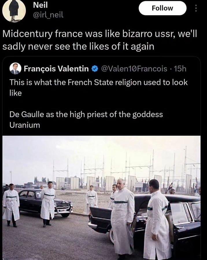 Neil Follow @irl_neil Midcentury france was like bizarro ussr, we'll sadly never see the likes of it again François Valentin @Valen10Francois • 15h This is what the French State religion used to look like De Gaulle as the high priest of the goddess Uranium