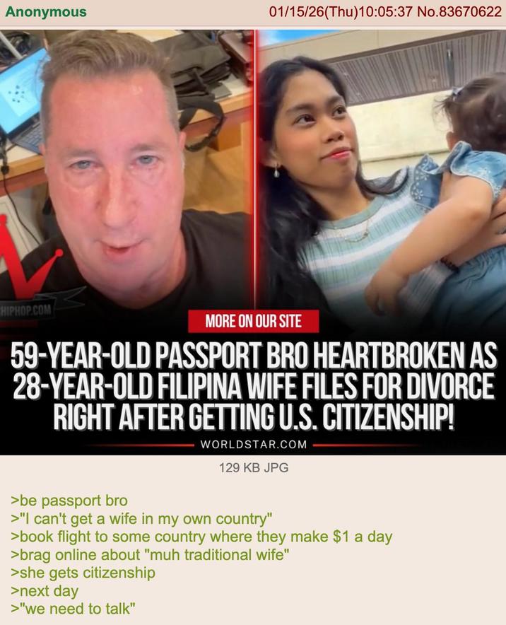 Anonymous 01/15/26(Thu)10:05:37 No.83670622 HIPHOP.COM MORE ON OUR SITE 59-YEAR-OLD PASSPORT BRO HEARTBROKEN AS 28-YEAR-OLD FILIPINA WIFE FILES FOR DIVORCE RIGHT AFTER GETTING U.S. CITIZENSHIP! WORLDSTAR.COM 129 KB JPG >be passport bro >"I can't get a wife in my own country" >book flight to some country where they make $1 a day >brag online about "muh traditional wife" >she gets citizenship >next day >"we need to talk"